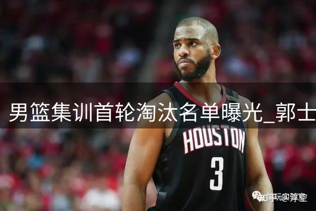 男篮集训首轮淘汰名单曝光 郭士强铁腕调整引关注